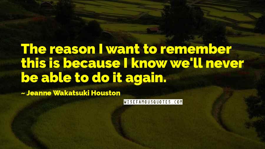 Jeanne Wakatsuki Houston Quotes: The reason I want to remember this is because I know we'll never be able to do it again.