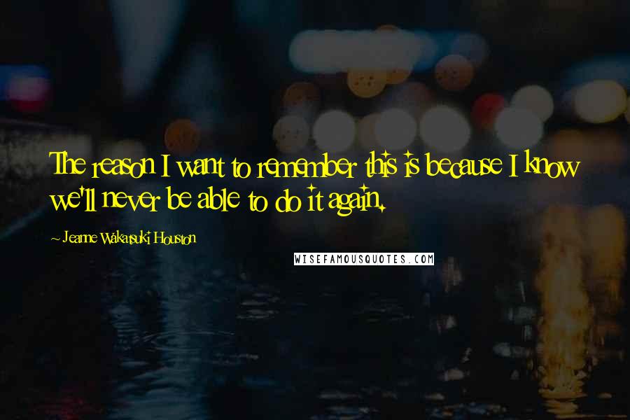 Jeanne Wakatsuki Houston Quotes: The reason I want to remember this is because I know we'll never be able to do it again.