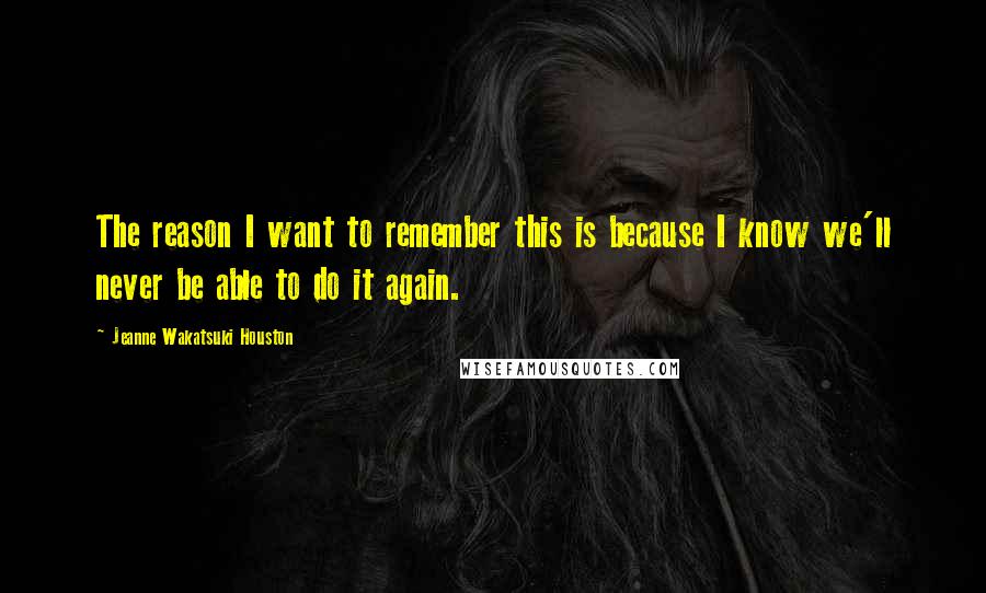 Jeanne Wakatsuki Houston Quotes: The reason I want to remember this is because I know we'll never be able to do it again.