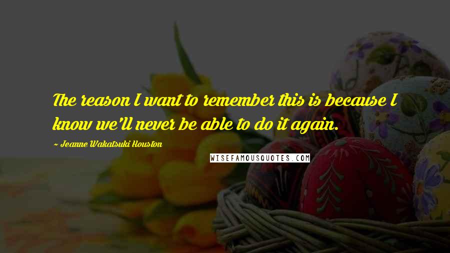 Jeanne Wakatsuki Houston Quotes: The reason I want to remember this is because I know we'll never be able to do it again.