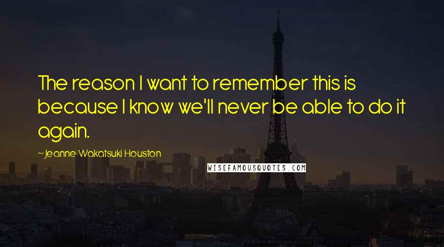 Jeanne Wakatsuki Houston Quotes: The reason I want to remember this is because I know we'll never be able to do it again.