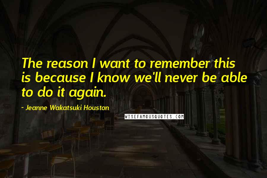 Jeanne Wakatsuki Houston Quotes: The reason I want to remember this is because I know we'll never be able to do it again.