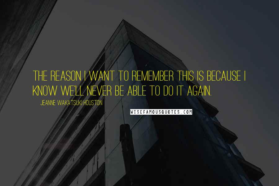 Jeanne Wakatsuki Houston Quotes: The reason I want to remember this is because I know we'll never be able to do it again.