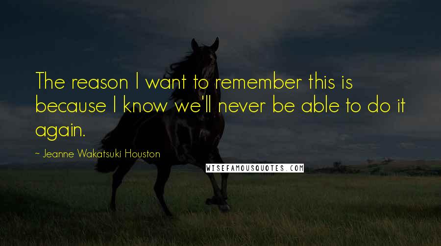 Jeanne Wakatsuki Houston Quotes: The reason I want to remember this is because I know we'll never be able to do it again.