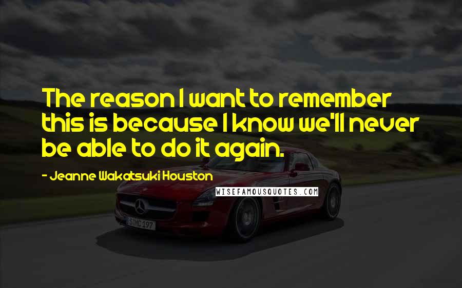 Jeanne Wakatsuki Houston Quotes: The reason I want to remember this is because I know we'll never be able to do it again.