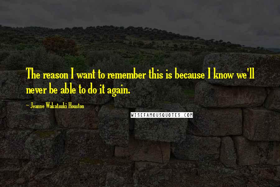 Jeanne Wakatsuki Houston Quotes: The reason I want to remember this is because I know we'll never be able to do it again.