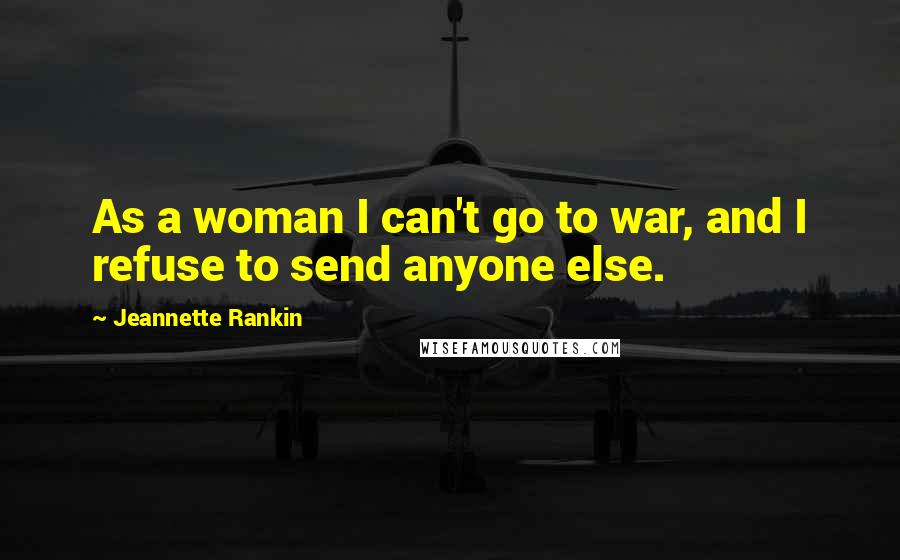 Jeannette Rankin Quotes: As a woman I can't go to war, and I refuse to send anyone else.