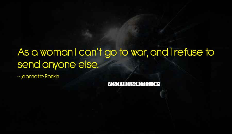 Jeannette Rankin Quotes: As a woman I can't go to war, and I refuse to send anyone else.