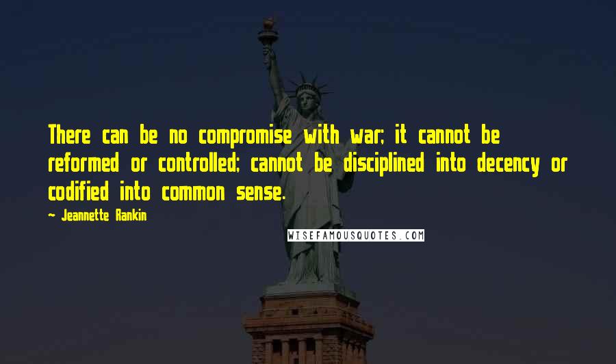 Jeannette Rankin Quotes: There can be no compromise with war; it cannot be reformed or controlled; cannot be disciplined into decency or codified into common sense.