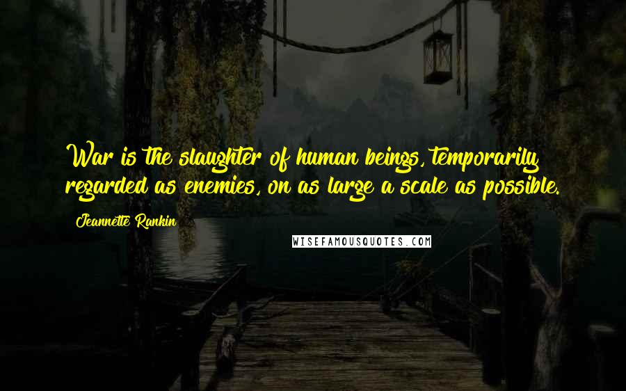 Jeannette Rankin Quotes: War is the slaughter of human beings, temporarily regarded as enemies, on as large a scale as possible.