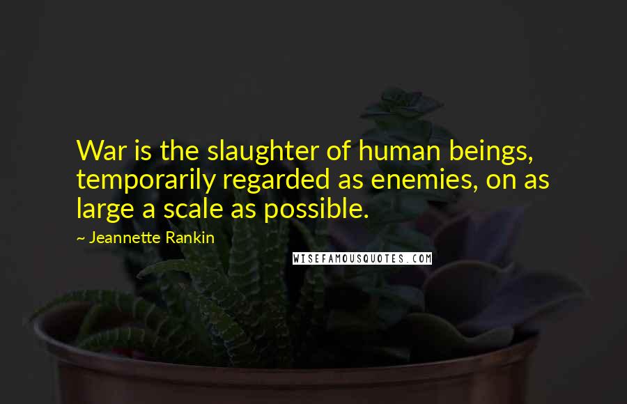 Jeannette Rankin Quotes: War is the slaughter of human beings, temporarily regarded as enemies, on as large a scale as possible.