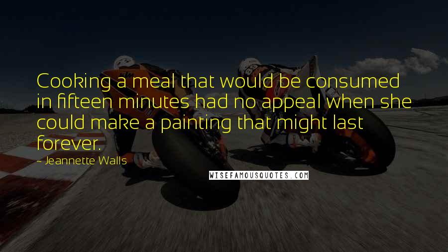 Jeannette Walls Quotes: Cooking a meal that would be consumed in fifteen minutes had no appeal when she could make a painting that might last forever.