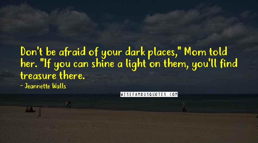 Jeannette Walls Quotes: Don't be afraid of your dark places," Mom told her. "If you can shine a light on them, you'll find treasure there.
