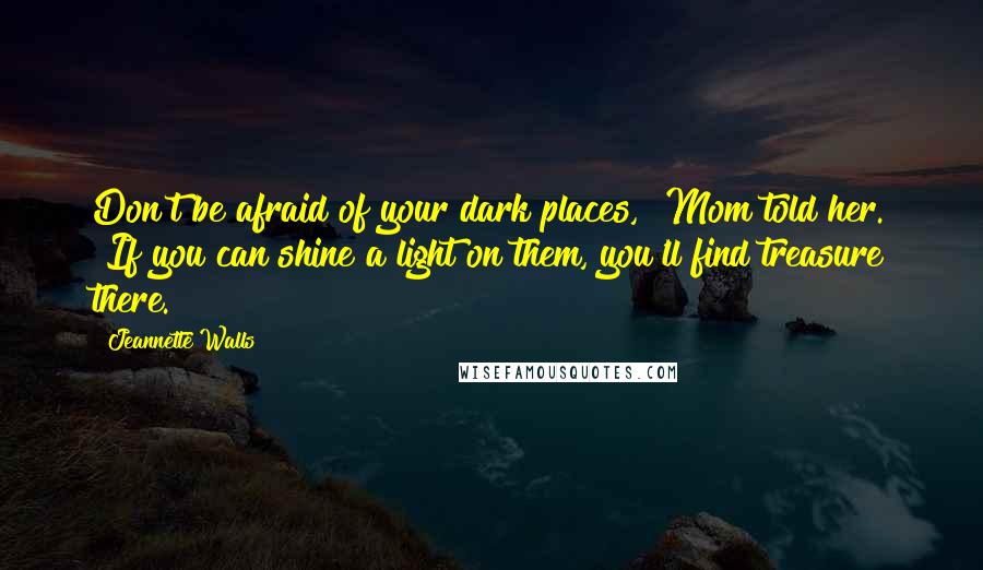 Jeannette Walls Quotes: Don't be afraid of your dark places," Mom told her. "If you can shine a light on them, you'll find treasure there.