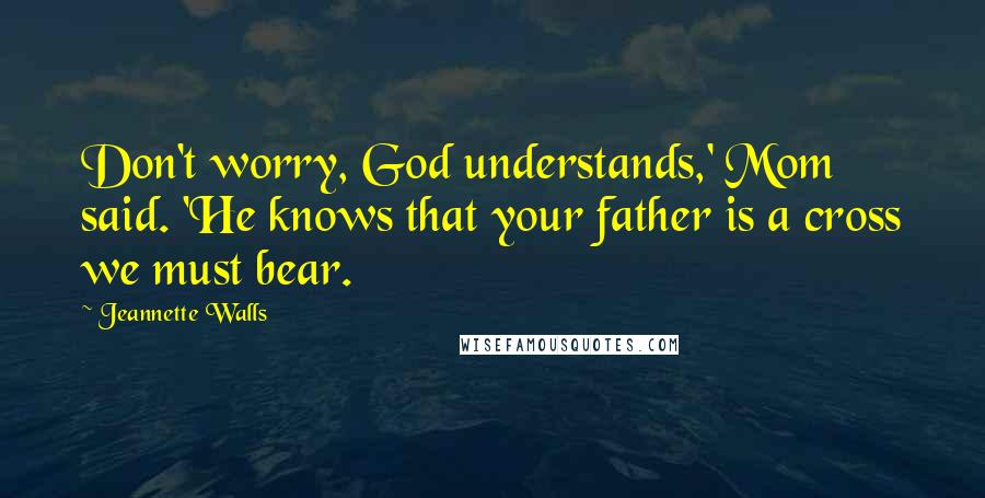 Jeannette Walls Quotes: Don't worry, God understands,' Mom said. 'He knows that your father is a cross we must bear.