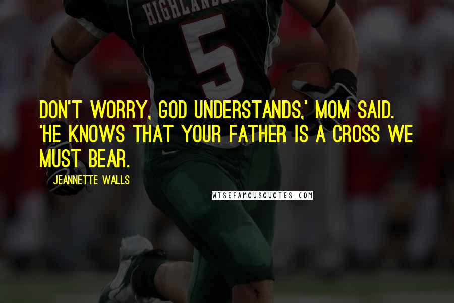 Jeannette Walls Quotes: Don't worry, God understands,' Mom said. 'He knows that your father is a cross we must bear.