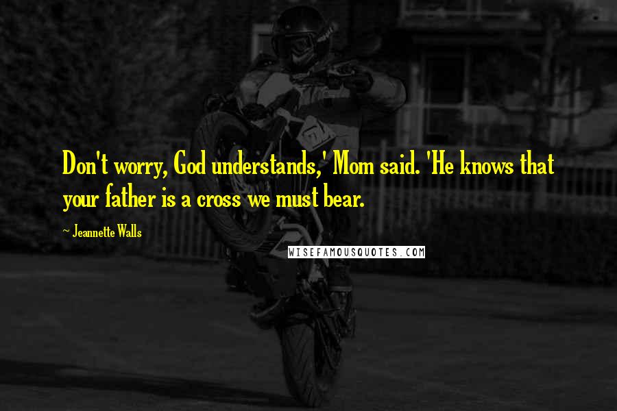 Jeannette Walls Quotes: Don't worry, God understands,' Mom said. 'He knows that your father is a cross we must bear.