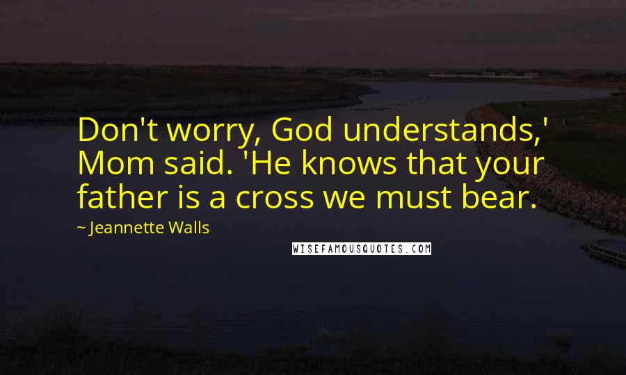 Jeannette Walls Quotes: Don't worry, God understands,' Mom said. 'He knows that your father is a cross we must bear.