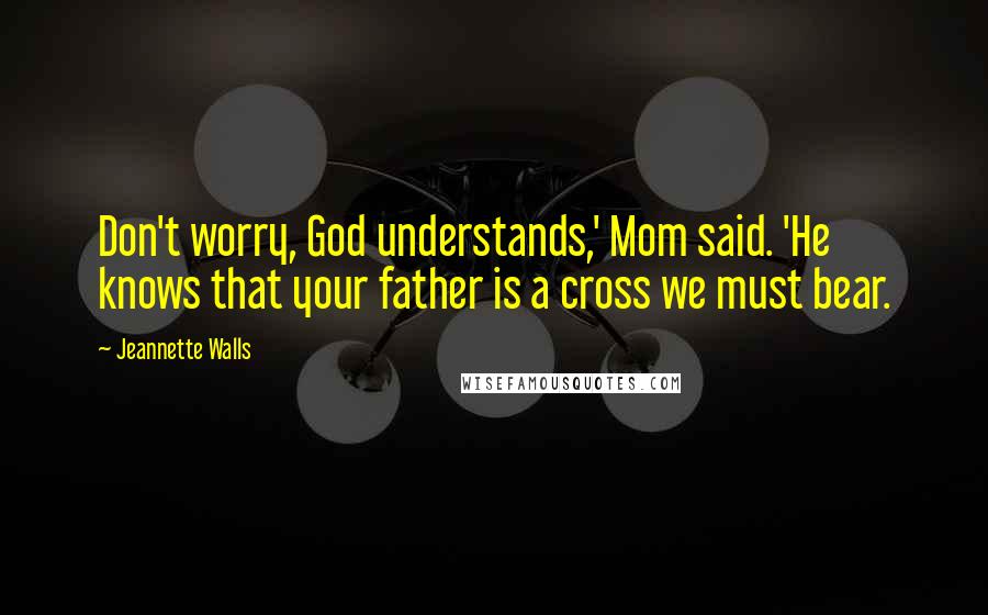 Jeannette Walls Quotes: Don't worry, God understands,' Mom said. 'He knows that your father is a cross we must bear.