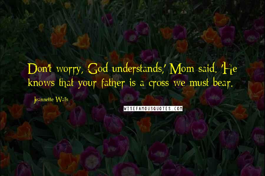 Jeannette Walls Quotes: Don't worry, God understands,' Mom said. 'He knows that your father is a cross we must bear.