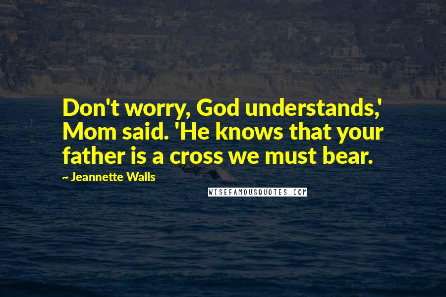 Jeannette Walls Quotes: Don't worry, God understands,' Mom said. 'He knows that your father is a cross we must bear.