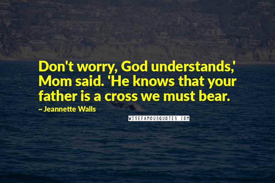 Jeannette Walls Quotes: Don't worry, God understands,' Mom said. 'He knows that your father is a cross we must bear.