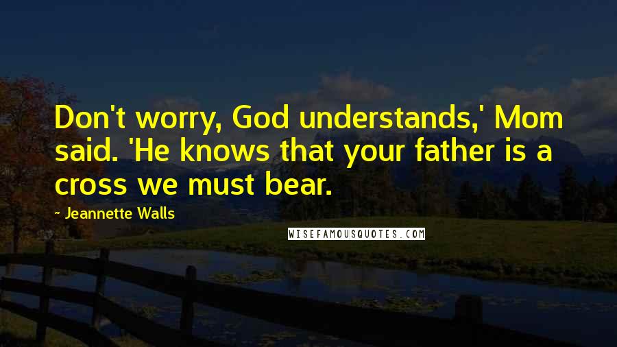 Jeannette Walls Quotes: Don't worry, God understands,' Mom said. 'He knows that your father is a cross we must bear.