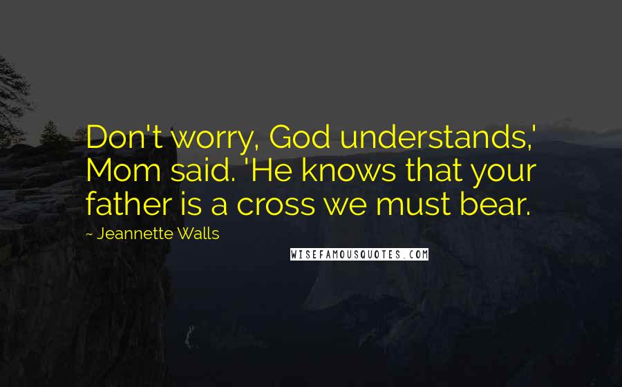 Jeannette Walls Quotes: Don't worry, God understands,' Mom said. 'He knows that your father is a cross we must bear.