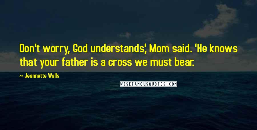 Jeannette Walls Quotes: Don't worry, God understands,' Mom said. 'He knows that your father is a cross we must bear.