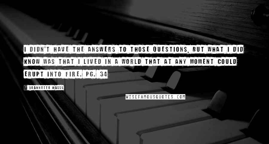 Jeannette Walls Quotes: I didn't have the answers to those questions, but what I did know was that I lived in a world that at any moment could erupt into fire. pg. 34