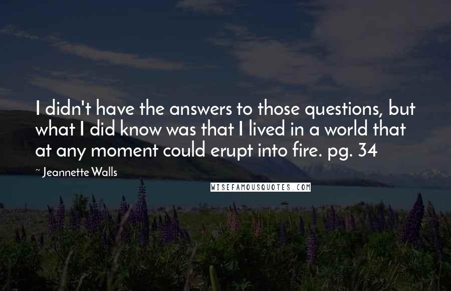 Jeannette Walls Quotes: I didn't have the answers to those questions, but what I did know was that I lived in a world that at any moment could erupt into fire. pg. 34