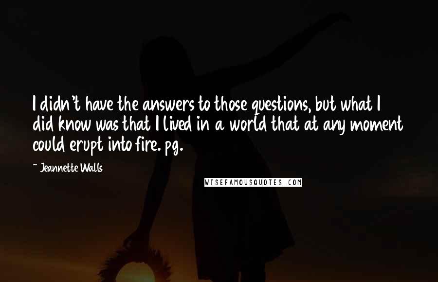 Jeannette Walls Quotes: I didn't have the answers to those questions, but what I did know was that I lived in a world that at any moment could erupt into fire. pg. 34