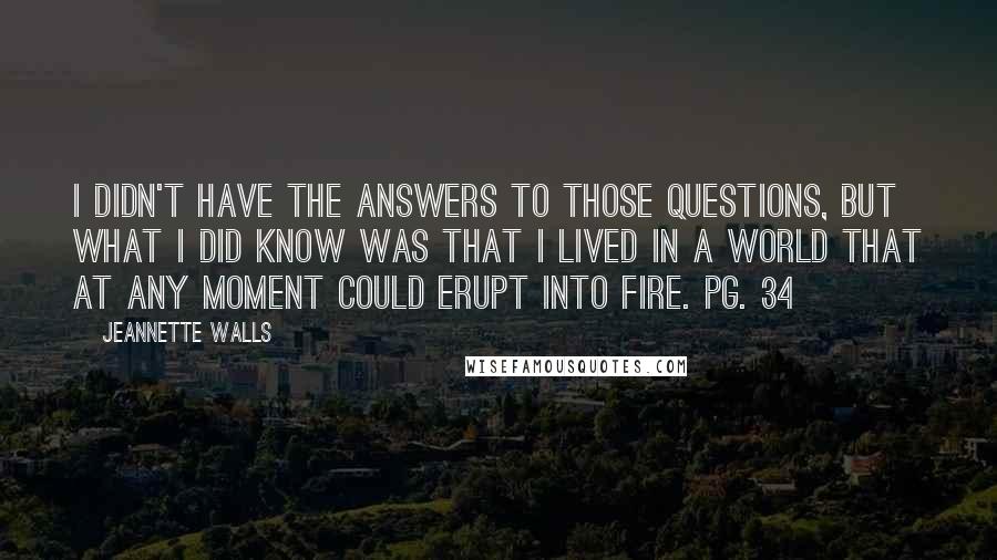 Jeannette Walls Quotes: I didn't have the answers to those questions, but what I did know was that I lived in a world that at any moment could erupt into fire. pg. 34