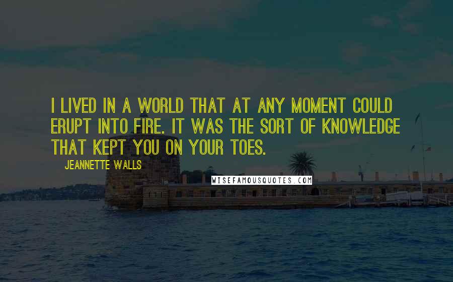 Jeannette Walls Quotes: I lived in a world that at any moment could erupt into fire. It was the sort of knowledge that kept you on your toes.