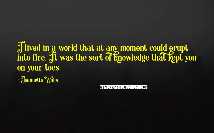 Jeannette Walls Quotes: I lived in a world that at any moment could erupt into fire. It was the sort of knowledge that kept you on your toes.