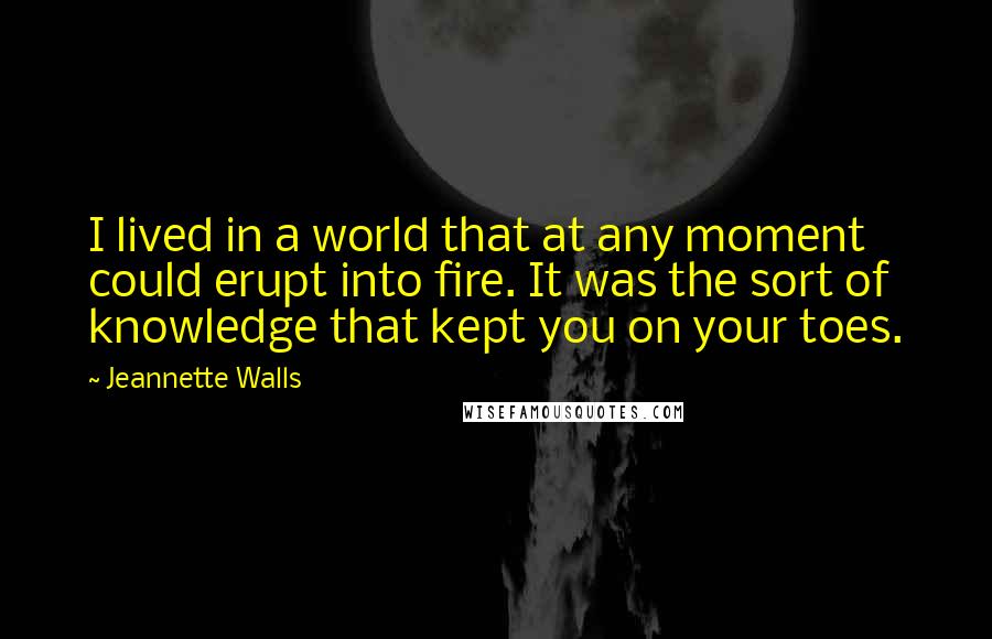 Jeannette Walls Quotes: I lived in a world that at any moment could erupt into fire. It was the sort of knowledge that kept you on your toes.