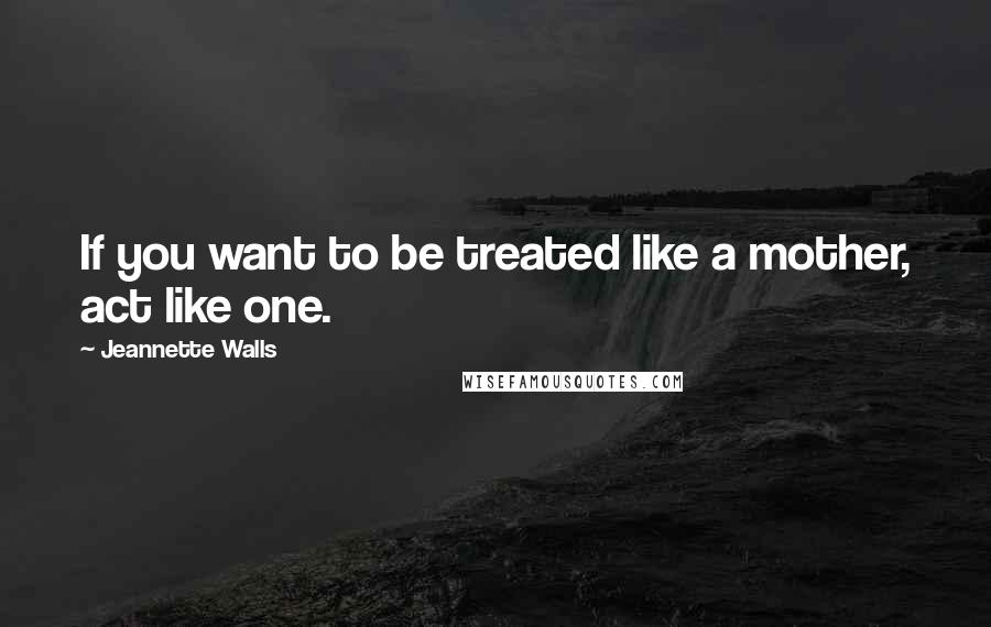 Jeannette Walls Quotes: If you want to be treated like a mother, act like one.