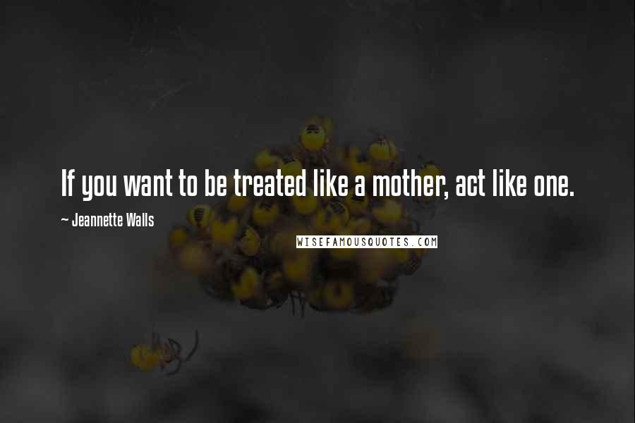 Jeannette Walls Quotes: If you want to be treated like a mother, act like one.