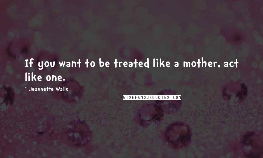 Jeannette Walls Quotes: If you want to be treated like a mother, act like one.