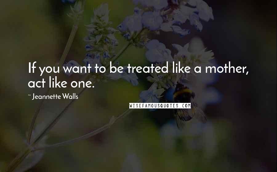 Jeannette Walls Quotes: If you want to be treated like a mother, act like one.