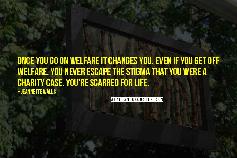 Jeannette Walls Quotes: Once you go on welfare it changes you. Even if you get off welfare, you never escape the stigma that you were a charity case. You're scarred for life.