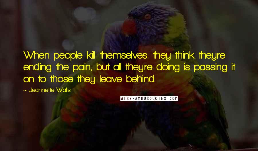 Jeannette Walls Quotes: When people kill themselves, they think they're ending the pain, but all they're doing is passing it on to those they leave behind.