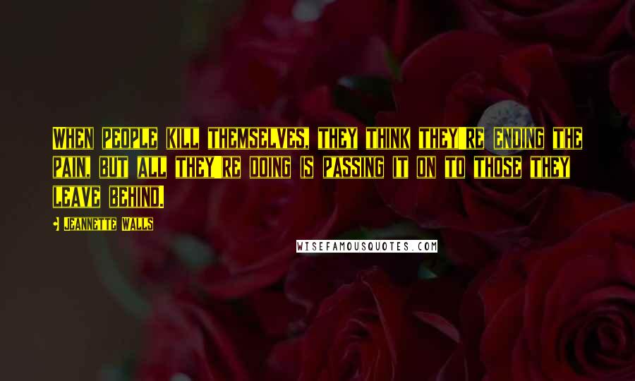 Jeannette Walls Quotes: When people kill themselves, they think they're ending the pain, but all they're doing is passing it on to those they leave behind.