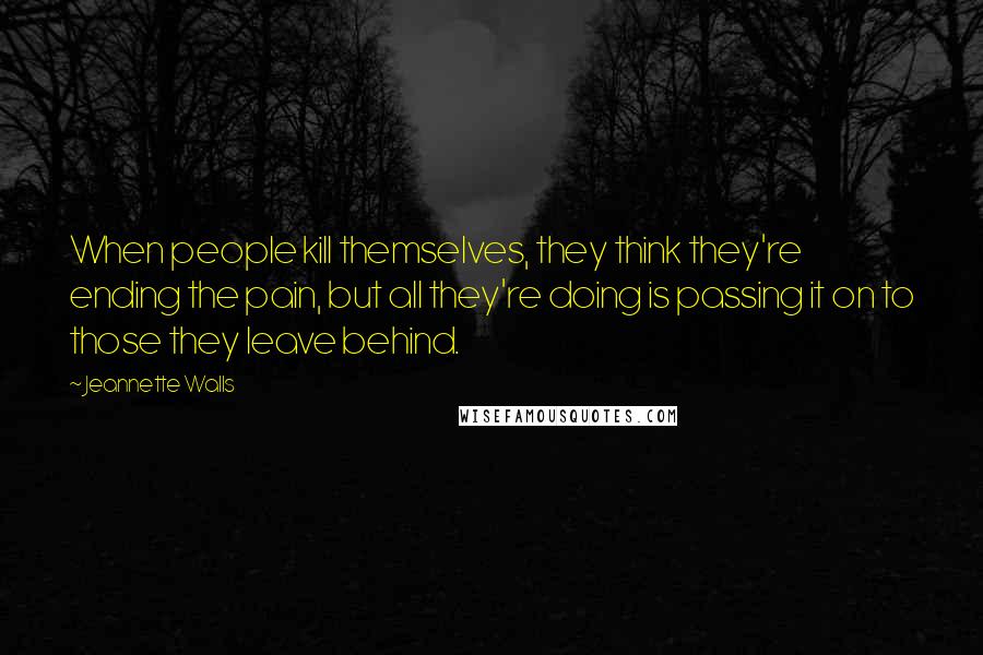 Jeannette Walls Quotes: When people kill themselves, they think they're ending the pain, but all they're doing is passing it on to those they leave behind.