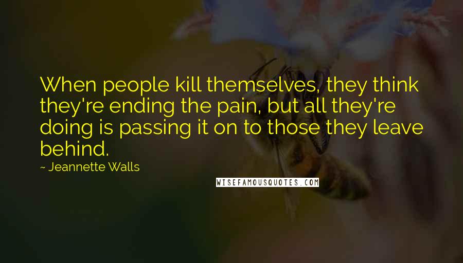 Jeannette Walls Quotes: When people kill themselves, they think they're ending the pain, but all they're doing is passing it on to those they leave behind.