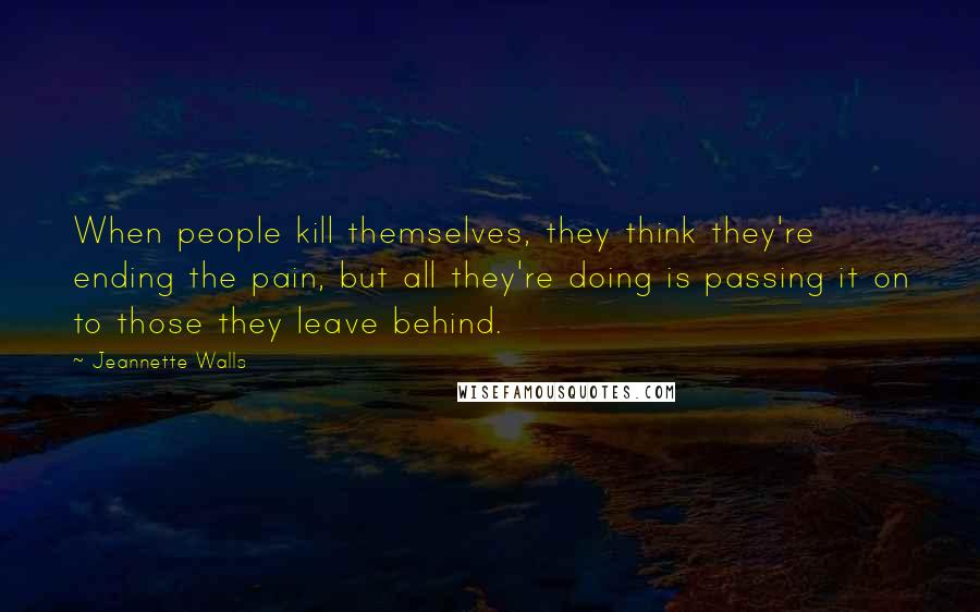 Jeannette Walls Quotes: When people kill themselves, they think they're ending the pain, but all they're doing is passing it on to those they leave behind.