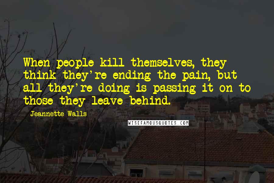 Jeannette Walls Quotes: When people kill themselves, they think they're ending the pain, but all they're doing is passing it on to those they leave behind.