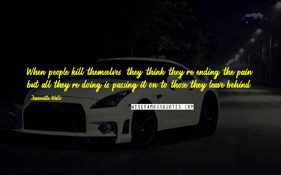 Jeannette Walls Quotes: When people kill themselves, they think they're ending the pain, but all they're doing is passing it on to those they leave behind.