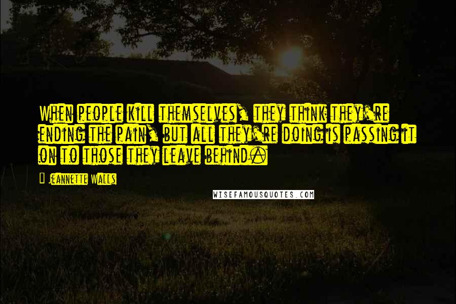 Jeannette Walls Quotes: When people kill themselves, they think they're ending the pain, but all they're doing is passing it on to those they leave behind.