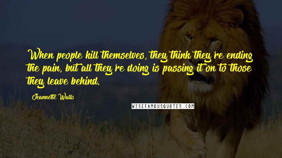 Jeannette Walls Quotes: When people kill themselves, they think they're ending the pain, but all they're doing is passing it on to those they leave behind.